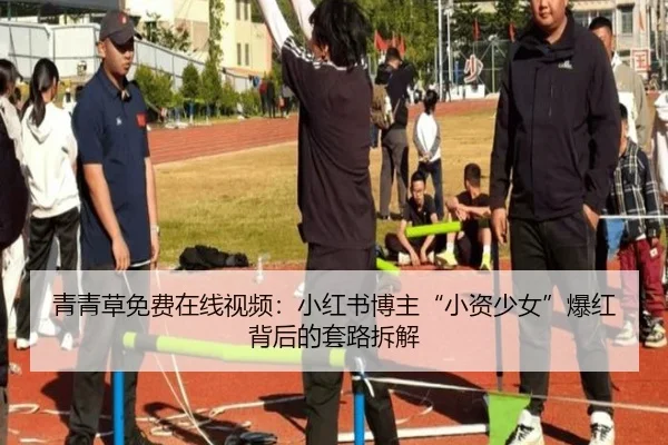 青青草免费在线视频：小红书博主“小资少女”爆红背后的套路拆解